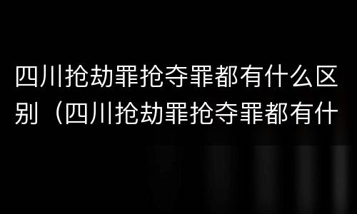 四川抢劫罪抢夺罪都有什么区别（四川抢劫罪抢夺罪都有什么区别呢）