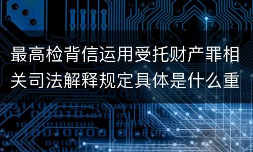 最高检背信运用受托财产罪相关司法解释规定具体是什么重要内容