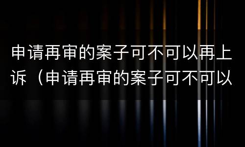 申请再审的案子可不可以再上诉（申请再审的案子可不可以再上诉一次）