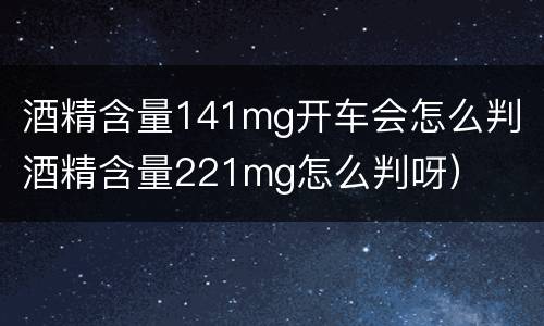 酒精含量141mg开车会怎么判（酒精含量221mg怎么判呀）