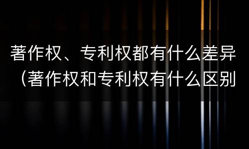 著作权、专利权都有什么差异（著作权和专利权有什么区别）