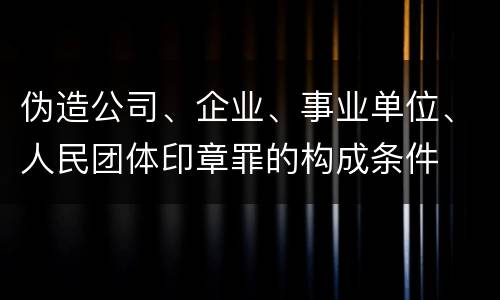 伪造公司、企业、事业单位、人民团体印章罪的构成条件