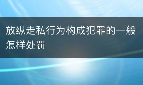 放纵走私行为构成犯罪的一般怎样处罚