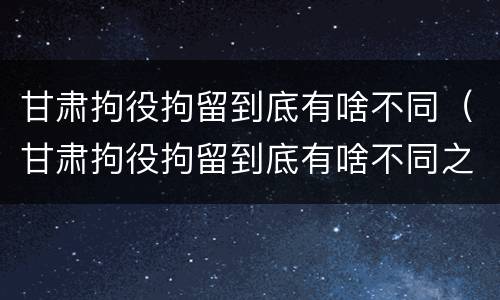甘肃拘役拘留到底有啥不同（甘肃拘役拘留到底有啥不同之处）