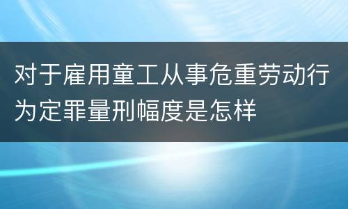 对于雇用童工从事危重劳动行为定罪量刑幅度是怎样