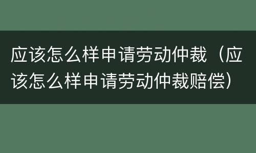 应该怎么样申请劳动仲裁（应该怎么样申请劳动仲裁赔偿）