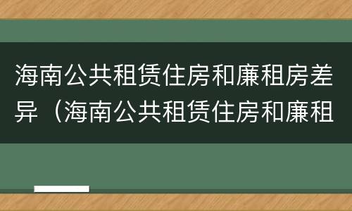 海南公共租赁住房和廉租房差异（海南公共租赁住房和廉租房差异分析）