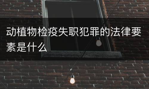 动植物检疫失职犯罪的法律要素是什么