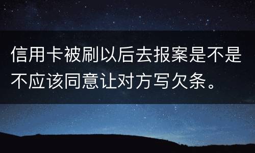 信用卡被刷以后去报案是不是不应该同意让对方写欠条。