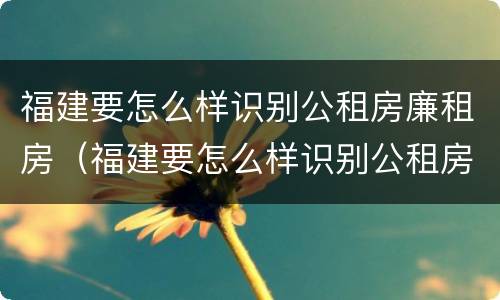 福建要怎么样识别公租房廉租房（福建要怎么样识别公租房廉租房的真假）