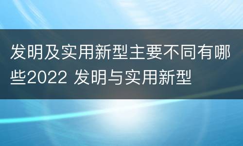 发明及实用新型主要不同有哪些2022 发明与实用新型