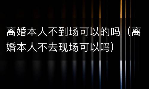 离婚本人不到场可以的吗（离婚本人不去现场可以吗）