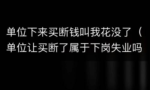 单位下来买断钱叫我花没了（单位让买断了属于下岗失业吗）