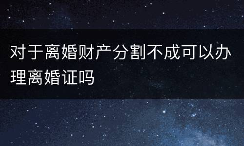 对于离婚财产分割不成可以办理离婚证吗 对于离婚财产分割不成可以办理离婚证吗