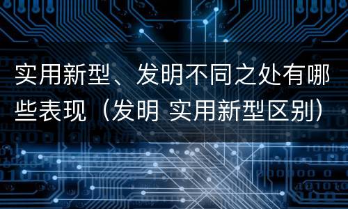 实用新型、发明不同之处有哪些表现（发明 实用新型区别）
