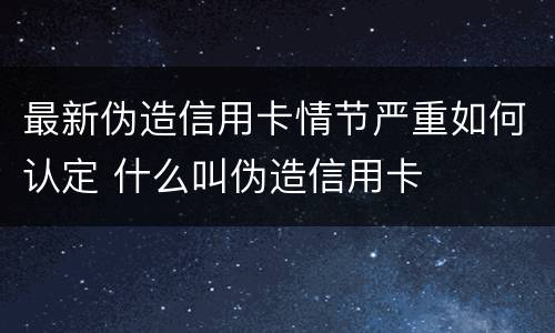 最新伪造信用卡情节严重如何认定 什么叫伪造信用卡