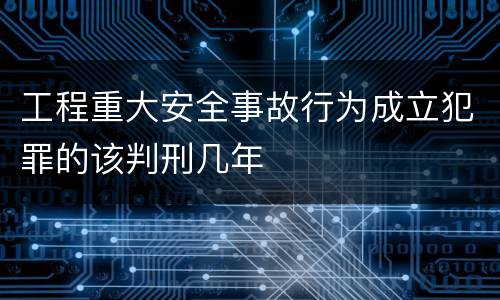 工程重大安全事故行为成立犯罪的该判刑几年