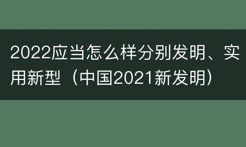 2022应当怎么样分别发明、实用新型（中国2021新发明）