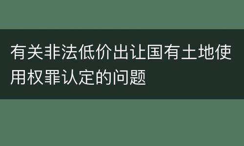 有关非法低价出让国有土地使用权罪认定的问题