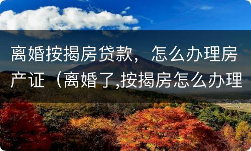 离婚按揭房贷款，怎么办理房产证（离婚了,按揭房怎么办理房产证）