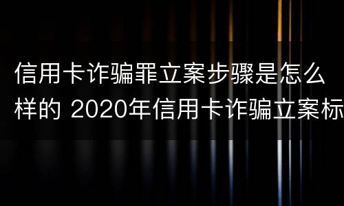 信用卡诈骗罪立案步骤是怎么样的 2020年信用卡诈骗立案标准