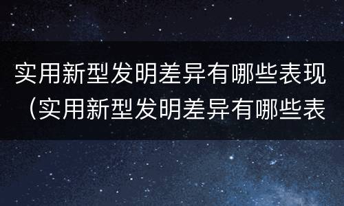 实用新型发明差异有哪些表现（实用新型发明差异有哪些表现和特点）