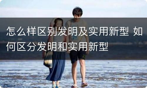 怎么样区别发明及实用新型 如何区分发明和实用新型