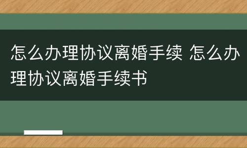 怎么办理协议离婚手续 怎么办理协议离婚手续书