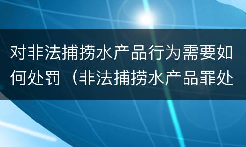 对非法捕捞水产品行为需要如何处罚（非法捕捞水产品罪处罚）