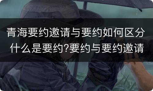 青海要约邀请与要约如何区分 什么是要约?要约与要约邀请有什么区别