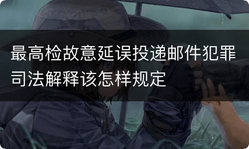 最高检故意延误投递邮件犯罪司法解释该怎样规定