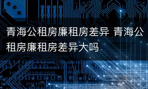 青海公租房廉租房差异 青海公租房廉租房差异大吗