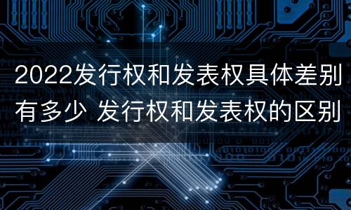 2022发行权和发表权具体差别有多少 发行权和发表权的区别