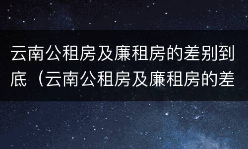 云南公租房及廉租房的差别到底(云南公租房及廉租房的差别到底有多大)