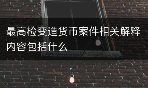 最高检变造货币案件相关解释内容包括什么