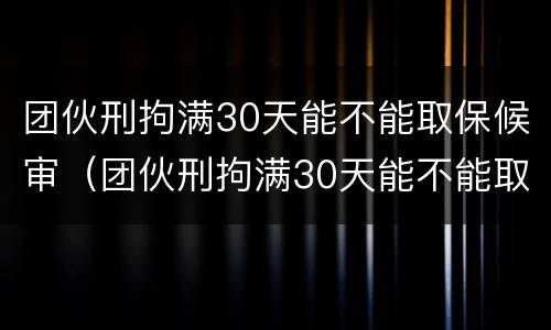 团伙刑拘满30天能不能取保候审（团伙刑拘满30天能不能取保候审呀）