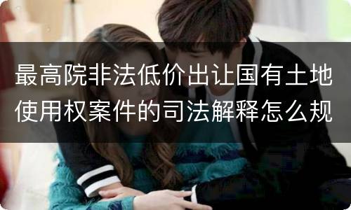 最高院非法低价出让国有土地使用权案件的司法解释怎么规定的