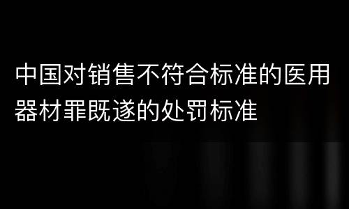 中国对销售不符合标准的医用器材罪既遂的处罚标准