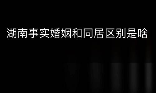 湖南事实婚姻和同居区别是啥