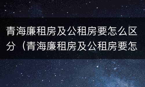 青海廉租房及公租房要怎么区分（青海廉租房及公租房要怎么区分呢）