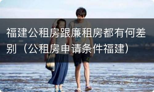 福建公租房跟廉租房都有何差别（公租房申请条件福建）