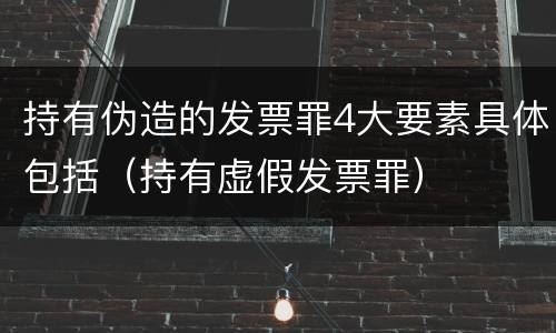 持有伪造的发票罪4大要素具体包括（持有虚假发票罪）
