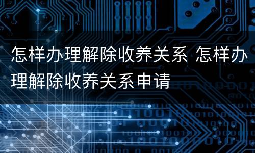 怎样办理解除收养关系 怎样办理解除收养关系申请