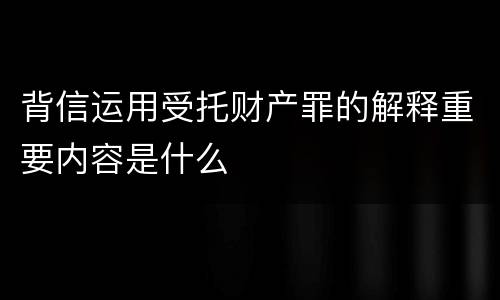 背信运用受托财产罪的解释重要内容是什么