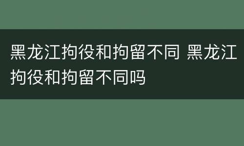黑龙江拘役和拘留不同 黑龙江拘役和拘留不同吗