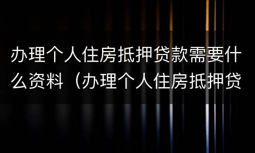 办理个人住房抵押贷款需要什么资料（办理个人住房抵押贷款需要什么资料和材料）