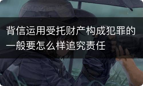 背信运用受托财产构成犯罪的一般要怎么样追究责任