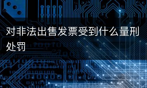 对非法出售发票受到什么量刑处罚