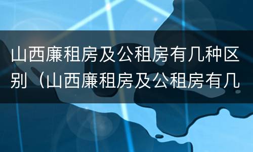 山西廉租房及公租房有几种区别（山西廉租房及公租房有几种区别图片）