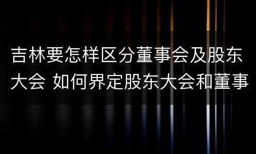 吉林要怎样区分董事会及股东大会 如何界定股东大会和董事会的权力边界